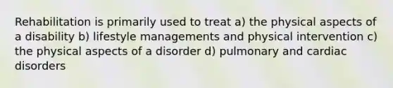 Rehabilitation is primarily used to treat a) the physical aspects of a disability b) lifestyle managements and physical intervention c) the physical aspects of a disorder d) pulmonary and cardiac disorders