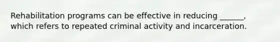 Rehabilitation programs can be effective in reducing ______, which refers to repeated criminal activity and incarceration.