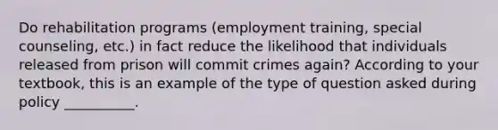 Do rehabilitation programs (employment training, special counseling, etc.) in fact reduce the likelihood that individuals released from prison will commit crimes again? According to your textbook, this is an example of the type of question asked during policy __________.