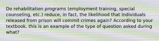 Do rehabilitation programs (employment training, special counseling, etc.) reduce, in fact, the likelihood that individuals released from prison will commit crimes again? According to your textbook, this is an example of the type of question asked during what?