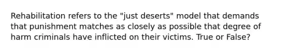 Rehabilitation refers to the "just deserts" model that demands that punishment matches as closely as possible that degree of harm criminals have inflicted on their victims. True or False?