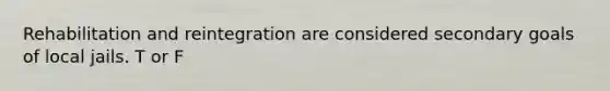 Rehabilitation and reintegration are considered secondary goals of local jails. T or F