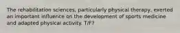 The rehabilitation sciences, particularly physical therapy, exerted an important influence on the development of sports medicine and adapted physical activity. T/F?