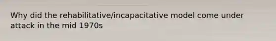 Why did the rehabilitative/incapacitative model come under attack in the mid 1970s