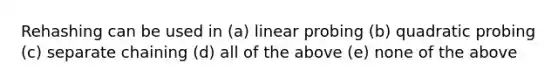 Rehashing can be used in (a) linear probing (b) quadratic probing (c) separate chaining (d) all of the above (e) none of the above