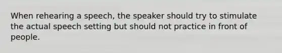 When rehearing a speech, the speaker should try to stimulate the actual speech setting but should not practice in front of people.