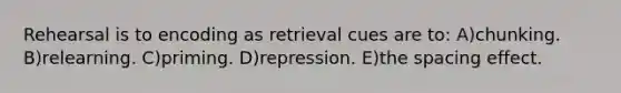 Rehearsal is to encoding as retrieval cues are to: A)chunking. B)relearning. C)priming. D)repression. E)the spacing effect.