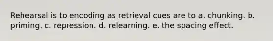 Rehearsal is to encoding as retrieval cues are to a. chunking. b. priming. c. repression. d. relearning. e. the spacing effect.