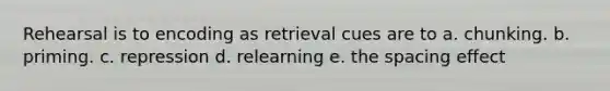 Rehearsal is to encoding as retrieval cues are to a. chunking. b. priming. c. repression d. relearning e. the spacing effect