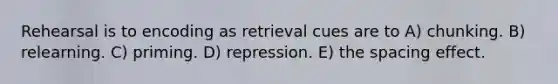 Rehearsal is to encoding as retrieval cues are to A) chunking. B) relearning. C) priming. D) repression. E) the spacing effect.