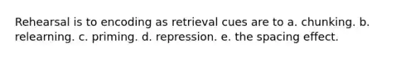 Rehearsal is to encoding as retrieval cues are to a. chunking. b. relearning. c. priming. d. repression. e. the spacing effect.