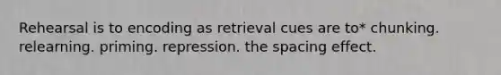 Rehearsal is to encoding as retrieval cues are to* chunking. relearning. priming. repression. the spacing effect.