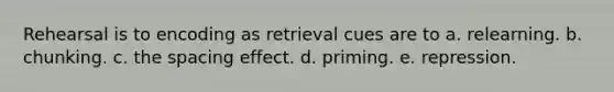 Rehearsal is to encoding as retrieval cues are to a. relearning. b. chunking. c. the spacing effect. d. priming. e. repression.