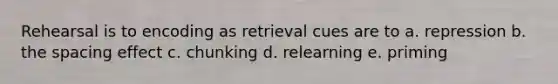 Rehearsal is to encoding as retrieval cues are to a. repression b. the spacing effect c. chunking d. relearning e. priming