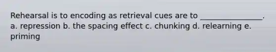 Rehearsal is to encoding as retrieval cues are to ________________. a. repression b. the spacing effect c. chunking d. relearning e. priming