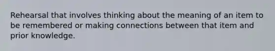 Rehearsal that involves thinking about the meaning of an item to be remembered or making connections between that item and prior knowledge.