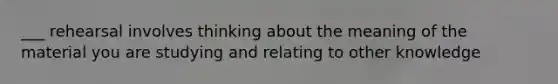 ___ rehearsal involves thinking about the meaning of the material you are studying and relating to other knowledge