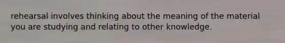 rehearsal involves thinking about the meaning of the material you are studying and relating to other knowledge.