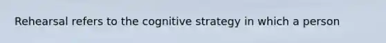 Rehearsal refers to the cognitive strategy in which a person