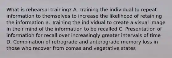 What is rehearsal training? A. Training the individual to repeat information to themselves to increase the likelihood of retaining the information B. Training the individual to create a visual image in their mind of the information to be recalled C. Presentation of information for recall over increasingly greater intervals of time D. Combination of retrograde and anterograde memory loss in those who recover from comas and vegetative states