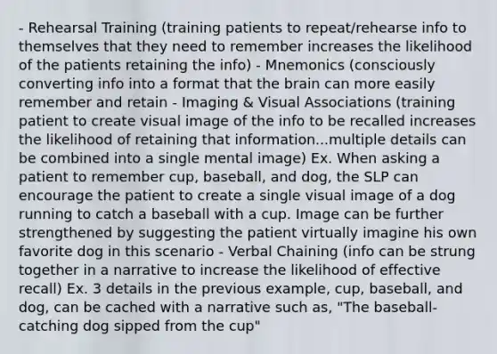 - Rehearsal Training (training patients to repeat/rehearse info to themselves that they need to remember increases the likelihood of the patients retaining the info) - Mnemonics (consciously converting info into a format that the brain can more easily remember and retain - Imaging & Visual Associations (training patient to create visual image of the info to be recalled increases the likelihood of retaining that information...multiple details can be combined into a single mental image) Ex. When asking a patient to remember cup, baseball, and dog, the SLP can encourage the patient to create a single visual image of a dog running to catch a baseball with a cup. Image can be further strengthened by suggesting the patient virtually imagine his own favorite dog in this scenario - Verbal Chaining (info can be strung together in a narrative to increase the likelihood of effective recall) Ex. 3 details in the previous example, cup, baseball, and dog, can be cached with a narrative such as, "The baseball-catching dog sipped from the cup"