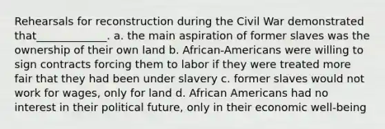 Rehearsals for reconstruction during the Civil War demonstrated that_____________. a. the main aspiration of former slaves was the ownership of their own land b. African-Americans were willing to sign contracts forcing them to labor if they were treated more fair that they had been under slavery c. former slaves would not work for wages, only for land d. African Americans had no interest in their political future, only in their economic well-being