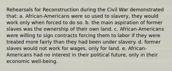 Rehearsals for Reconstruction during the Civil War demonstrated that: a. African-Americans were so used to slavery, they would work only when forced to do so. b. the main aspiration of former slaves was the ownership of their own land. c. African-Americans were willing to sign contracts forcing them to labor if they were treated more fairly than they had been under slavery. d. former slaves would not work for wages, only for land. e. African-Americans had no interest in their political future, only in their economic well-being.