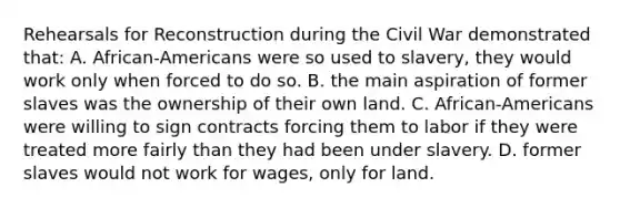 Rehearsals for Reconstruction during the Civil War demonstrated that: A. African-Americans were so used to slavery, they would work only when forced to do so. B. the main aspiration of former slaves was the ownership of their own land. C. African-Americans were willing to sign contracts forcing them to labor if they were treated more fairly than they had been under slavery. D. former slaves would not work for wages, only for land.