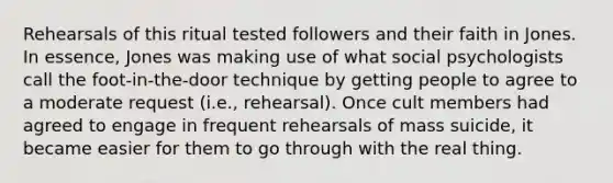 Rehearsals of this ritual tested followers and their faith in Jones. In essence, Jones was making use of what social psychologists call the foot-in-the-door technique by getting people to agree to a moderate request (i.e., rehearsal). Once cult members had agreed to engage in frequent rehearsals of mass suicide, it became easier for them to go through with the real thing.