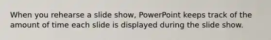 When you rehearse a slide show, PowerPoint keeps track of the amount of time each slide is displayed during the slide show.