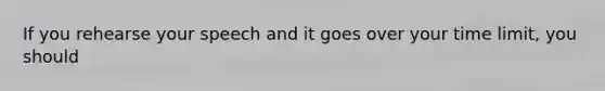 If you rehearse your speech and it goes over your time limit, you should