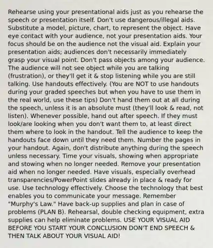 Rehearse using your presentational aids just as you rehearse the speech or presentation itself. Don't use dangerous/illegal aids. Substitute a model, picture, chart, to represent the object. Have eye contact with your audience, not your presentation aids. Your focus should be on the audience not the visual aid. Explain your presentation aids; audiences don't necessarily immediately grasp your visual point. Don't pass objects among your audience. The audience will not see object while you are talking (frustration), or they'll get it & stop listening while you are still talking. Use handouts effectively. (You are NOT to use handouts during your graded speeches but when you have to use them in the real world, use these tips) Don't hand them out at all during the speech, unless it is an absolute must (they'll look & read, not listen). Whenever possible, hand out after speech. If they must look/are looking when you don't want them to, at least direct them where to look in the handout. Tell the audience to keep the handouts face down until they need them. Number the pages in your handout. Again, don't distribute anything during the speech unless necessary. Time your visuals, showing when appropriate and stowing when no longer needed. Remove your presentation aid when no longer needed. Have visuals, especially overhead transparencies/PowerPoint slides already in place & ready for use. Use technology effectively. Choose the technology that best enables you to communicate your message. Remember "Murphy's Law." Have back-up supplies and plan in case of problems (PLAN B). Rehearsal, double checking equipment, extra supplies can help eliminate problems. USE YOUR VISUAL AID BEFORE YOU START YOUR CONCLUSION DON'T END SPEECH & THEN TALK ABOUT YOUR VISUAL AID!