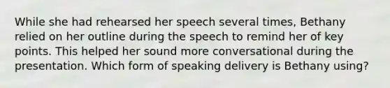 While she had rehearsed her speech several times, Bethany relied on her outline during the speech to remind her of key points. This helped her sound more conversational during the presentation. Which form of speaking delivery is Bethany using?