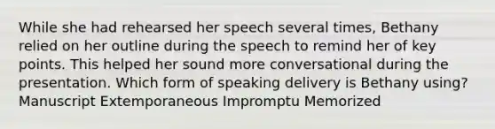 While she had rehearsed her speech several times, Bethany relied on her outline during the speech to remind her of key points. This helped her sound more conversational during the presentation. Which form of speaking delivery is Bethany using? Manuscript Extemporaneous Impromptu Memorized