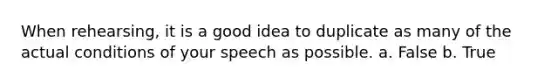When rehearsing, it is a good idea to duplicate as many of the actual conditions of your speech as possible. a. False b. True
