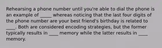 Rehearsing a phone number until you're able to dial the phone is an example of _____ whereas noticing that the last four digits of the phone number are your best friend's birthday is related to ____. Both are considered encoding strategies, but the former typically results in ____ memory while the latter results in ____ memory.