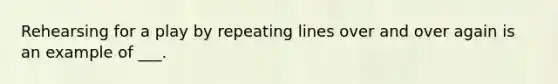 Rehearsing for a play by repeating lines over and over again is an example of ___.