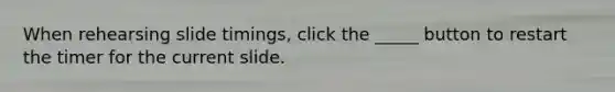 When rehearsing slide timings, click the _____ button to restart the timer for the current slide.