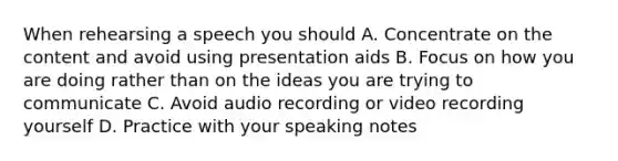 When rehearsing a speech you should A. Concentrate on the content and avoid using presentation aids B. Focus on how you are doing rather than on the ideas you are trying to communicate C. Avoid audio recording or video recording yourself D. Practice with your speaking notes