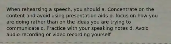 When rehearsing a speech, you should a. Concentrate on the content and avoid using presentation aids b. focus on how you are doing rather than on the ideas you are trying to communicate c. Practice with your speaking notes d. Avoid audio-recording or video recording yourself