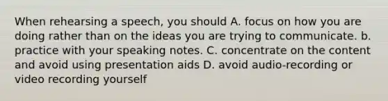 When rehearsing a speech, you should A. focus on how you are doing rather than on the ideas you are trying to communicate. b. practice with your speaking notes. C. concentrate on the content and avoid using presentation aids D. avoid audio-recording or video recording yourself