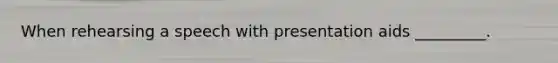 When rehearsing a speech with presentation aids _________.