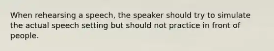 When rehearsing a speech, the speaker should try to simulate the actual speech setting but should not practice in front of people.