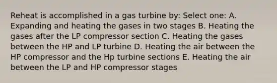 Reheat is accomplished in a gas turbine by: Select one: A. Expanding and heating the gases in two stages B. Heating the gases after the LP compressor section C. Heating the gases between the HP and LP turbine D. Heating the air between the HP compressor and the Hp turbine sections E. Heating the air between the LP and HP compressor stages