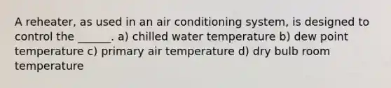 A reheater, as used in an air conditioning system, is designed to control the ______. a) chilled water temperature b) dew point temperature c) primary air temperature d) dry bulb room temperature