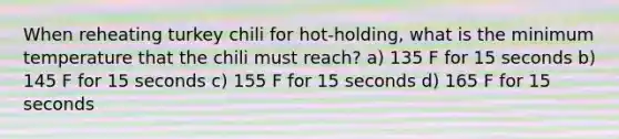 When reheating turkey chili for hot-holding, what is the minimum temperature that the chili must reach? a) 135 F for 15 seconds b) 145 F for 15 seconds c) 155 F for 15 seconds d) 165 F for 15 seconds