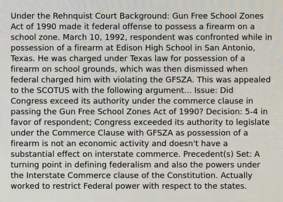 Under the Rehnquist Court Background: Gun Free School Zones Act of 1990 made it federal offense to possess a firearm on a school zone. March 10, 1992, respondent was confronted while in possession of a firearm at Edison High School in San Antonio, Texas. He was charged under Texas law for possession of a firearm on school grounds, which was then dismissed when federal charged him with violating the GFSZA. This was appealed to the SCOTUS with the following argument... Issue: Did Congress exceed its authority under the commerce clause in passing the Gun Free School Zones Act of 1990? Decision: 5-4 in favor of respondent; Congress exceeded its authority to legislate under the Commerce Clause with GFSZA as possession of a firearm is not an economic activity and doesn't have a substantial effect on interstate commerce. Precedent(s) Set: A turning point in defining federalism and also the powers under the Interstate Commerce clause of the Constitution. Actually worked to restrict Federal power with respect to the states.