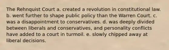 The Rehnquist Court a. created a revolution in constitutional law. b. went further to shape public policy than the Warren Court. c. was a disappointment to conservatives. d. was deeply divided between liberals and conservatives, and personality conflicts have added to a court in turmoil. e. slowly chipped away at liberal decisions.