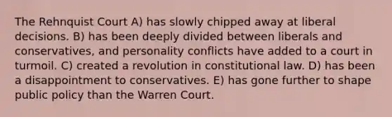 The Rehnquist Court A) has slowly chipped away at liberal decisions. B) has been deeply divided between liberals and conservatives, and personality conflicts have added to a court in turmoil. C) created a revolution in constitutional law. D) has been a disappointment to conservatives. E) has gone further to shape public policy than the Warren Court.