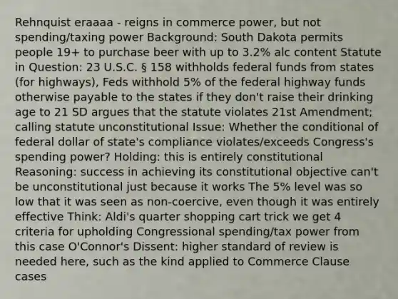 Rehnquist eraaaa - reigns in commerce power, but not spending/taxing power Background: South Dakota permits people 19+ to purchase beer with up to 3.2% alc content Statute in Question: 23 U.S.C. § 158 withholds federal funds from states (for highways), Feds withhold 5% of the federal highway funds otherwise payable to the states if they don't raise their drinking age to 21 SD argues that the statute violates 21st Amendment; calling statute unconstitutional Issue: Whether the conditional of federal dollar of state's compliance violates/exceeds Congress's spending power? Holding: this is entirely constitutional Reasoning: success in achieving its constitutional objective can't be unconstitutional just because it works The 5% level was so low that it was seen as non-coercive, even though it was entirely effective Think: Aldi's quarter shopping cart trick we get 4 criteria for upholding Congressional spending/tax power from this case O'Connor's Dissent: higher standard of review is needed here, such as the kind applied to Commerce Clause cases